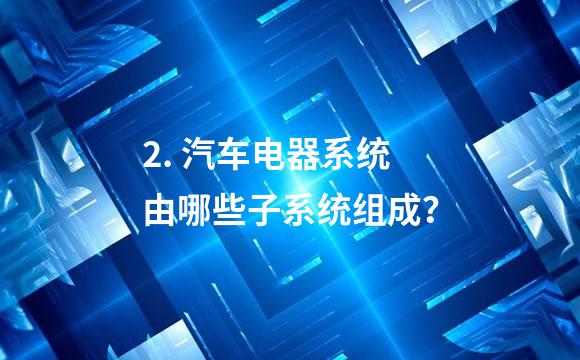 2. 汽车电器系统由哪些子系统组成？